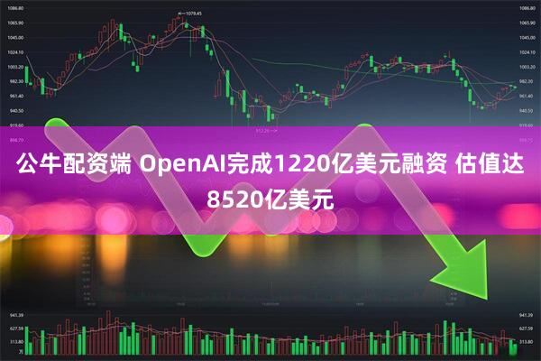 公牛配资端 OpenAI完成1220亿美元融资 估值达8520亿美元